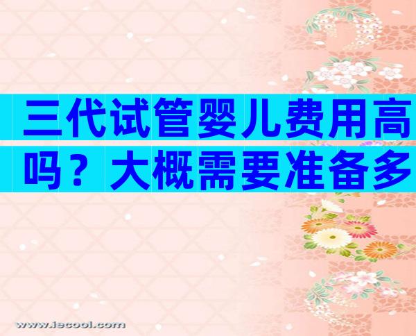 三代试管婴儿费用高吗？大概需要准备多少钱