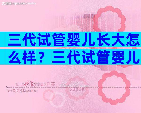 三代试管婴儿长大怎么样？三代试管婴儿长大怎么样了？