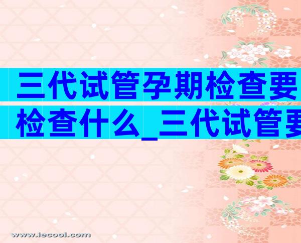 三代试管孕期检查要检查什么_三代试管要检查哪些项目