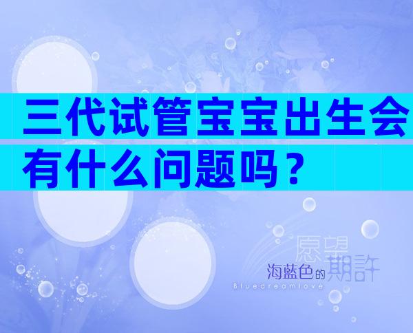 三代试管宝宝出生会有什么问题吗？
