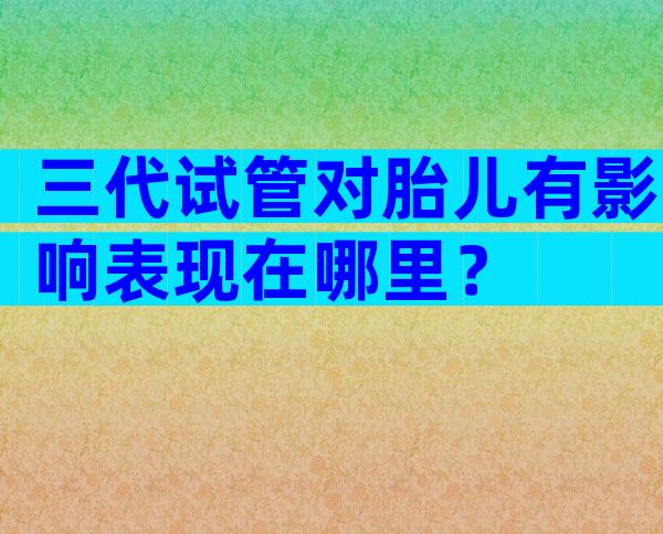 三代试管对胎儿有影响表现在哪里？