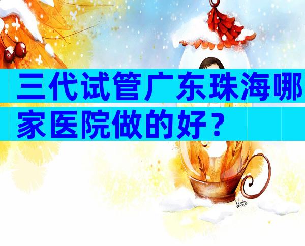 三代试管广东珠海哪家医院做的好？