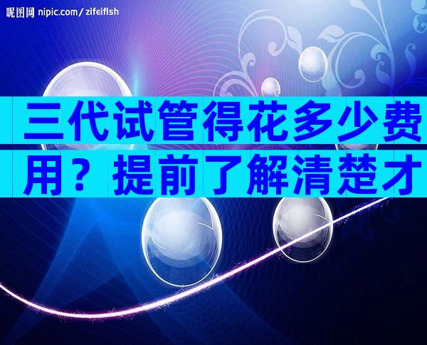 三代试管得花多少费用？提前了解清楚才不慌张