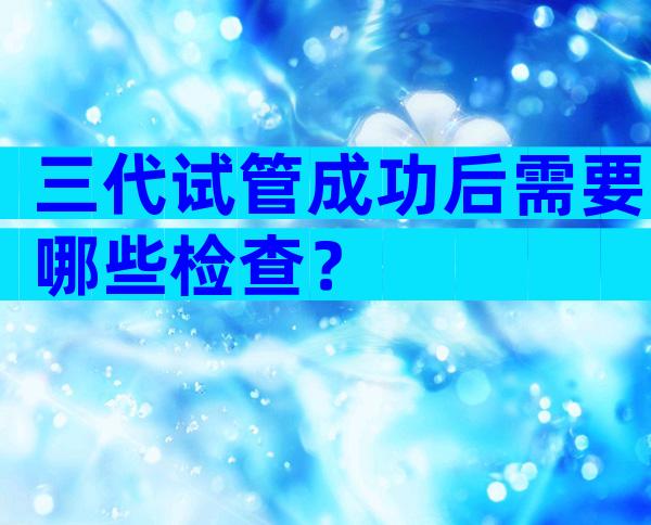 三代试管成功后需要哪些检查？