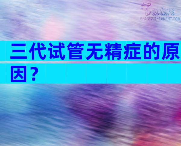 三代试管无精症的原因？