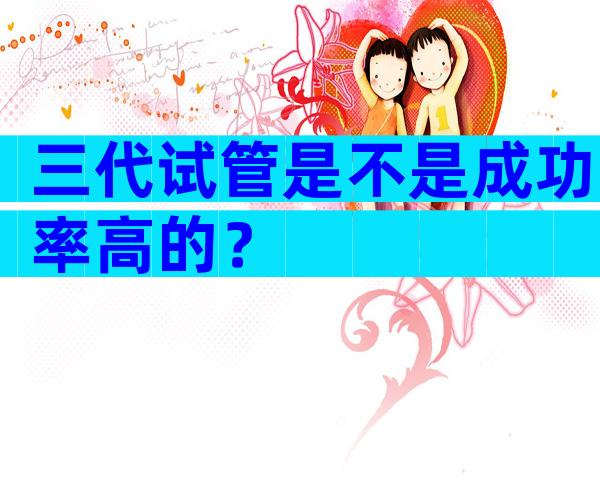 三代试管是不是成功率高的？