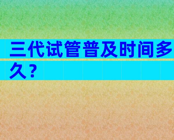 三代试管普及时间多久？
