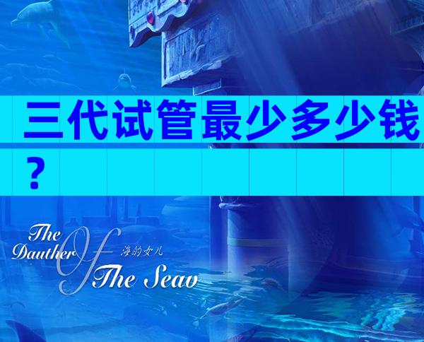 三代试管最少多少钱？