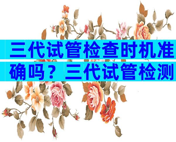 三代试管检查时机准确吗？三代试管检测准确率
