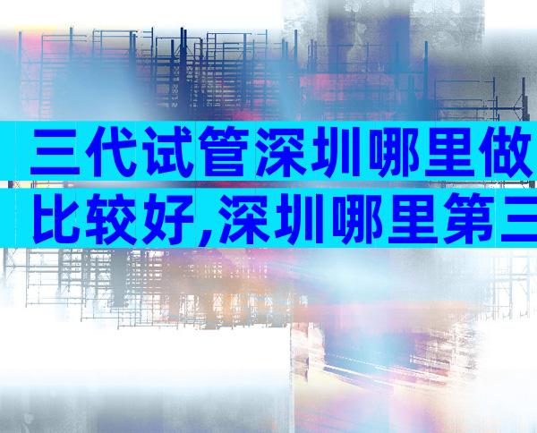 三代试管深圳哪里做比较好,深圳哪里第三代试管