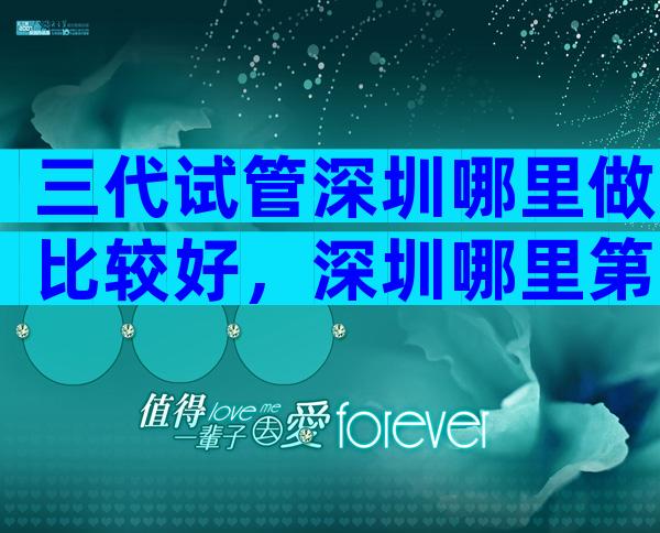 三代试管深圳哪里做比较好，深圳哪里第三代试管