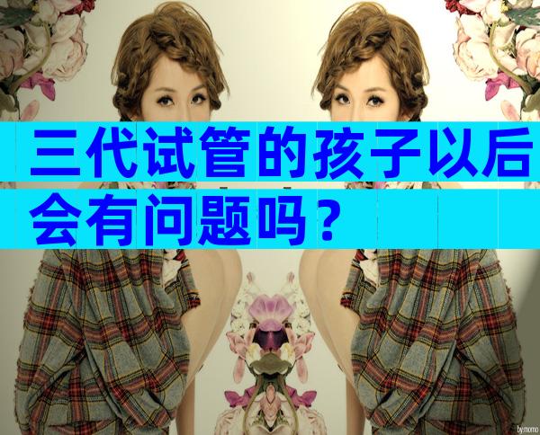 三代试管的孩子以后会有问题吗？