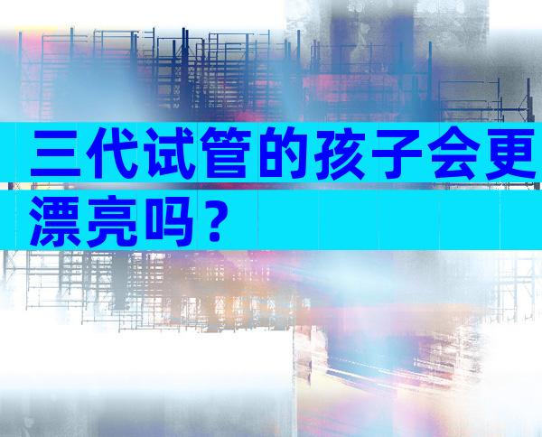 三代试管的孩子会更漂亮吗？