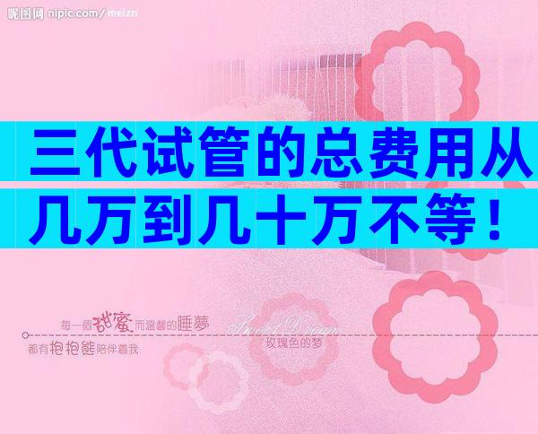 三代试管的总费用从几万到几十万不等！