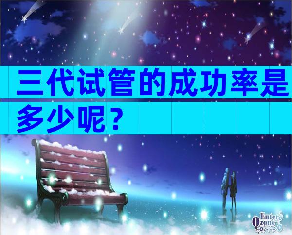 三代试管的成功率是多少呢？