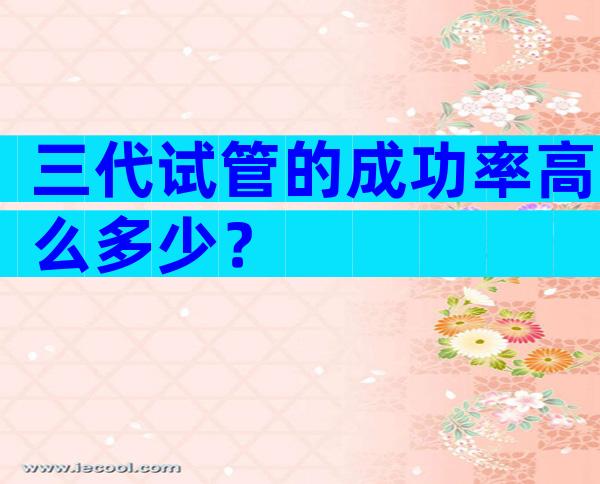 三代试管的成功率高么多少？