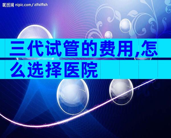 三代试管的费用,怎么选择医院