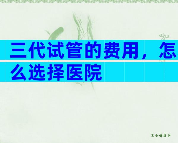 三代试管的费用，怎么选择医院