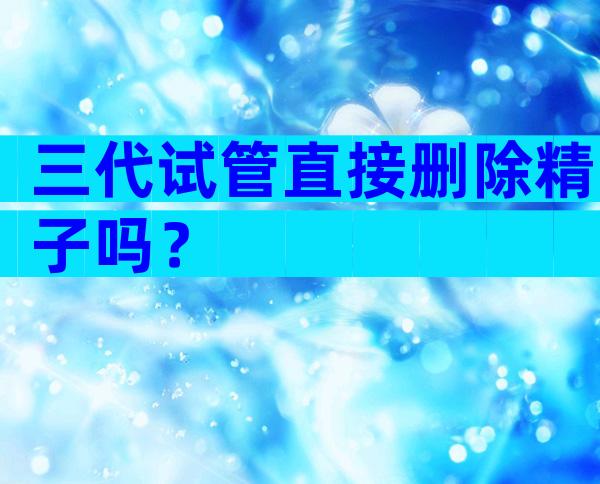 三代试管直接删除精子吗？