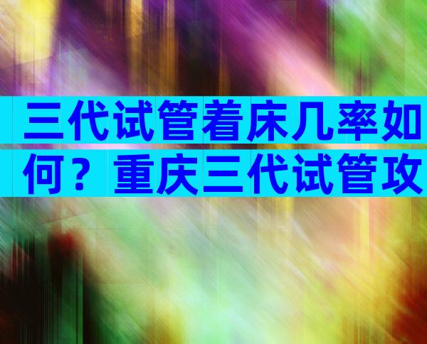 三代试管着床几率如何？重庆三代试管攻略