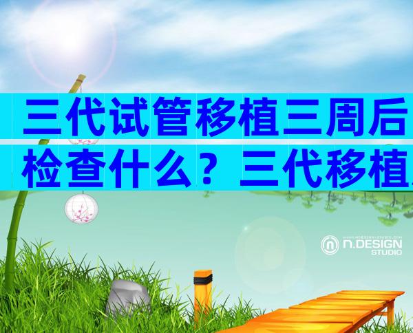 三代试管移植三周后检查什么？三代移植后多久能测出？