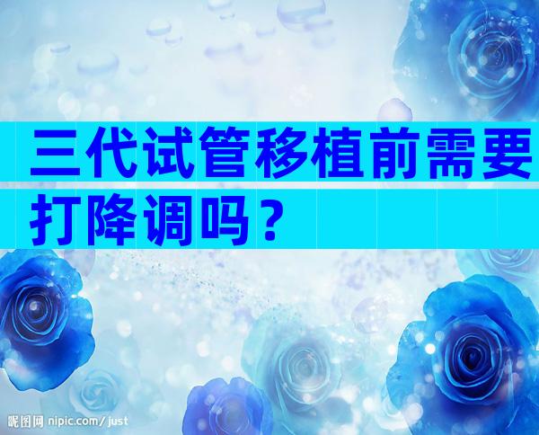 三代试管移植前需要打降调吗？