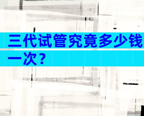 三代试管究竟多少钱一次？