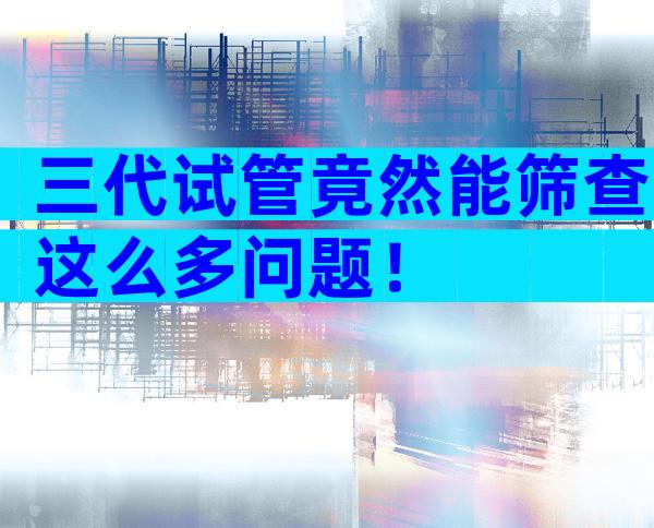 三代试管竟然能筛查这么多问题！