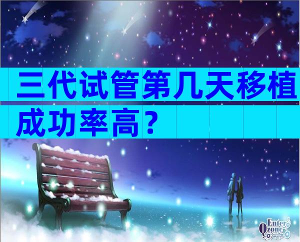 三代试管第几天移植成功率高？