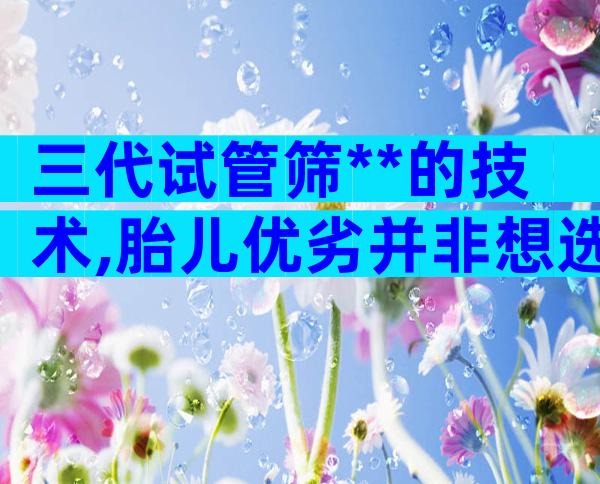 三代试管筛**的技术,胎儿优劣并非想选就选