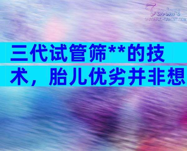 三代试管筛**的技术，胎儿优劣并非想选就选
