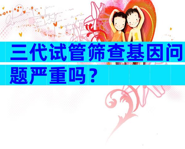 三代试管筛查基因问题严重吗？