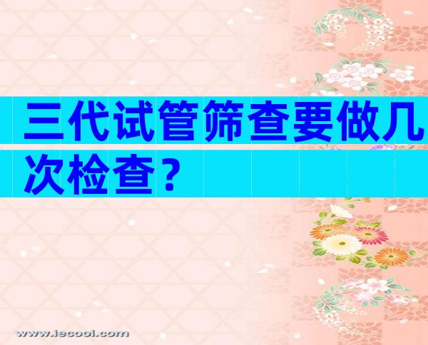 三代试管筛查要做几次检查？