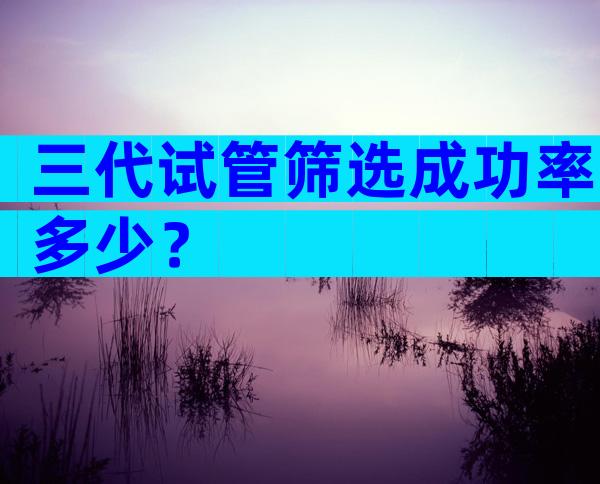 三代试管筛选成功率多少？