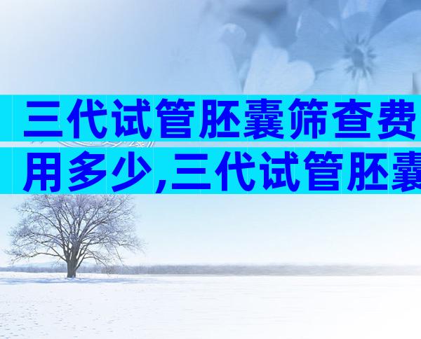 三代试管胚囊筛查费用多少,三代试管胚囊筛查需要多少天