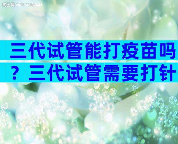 三代试管能打疫苗吗？三代试管需要打针吗？