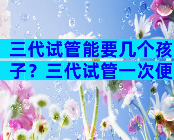 三代试管能要几个孩子？三代试管一次便可以成功率高吗？