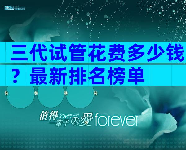 三代试管花费多少钱？最新排名榜单