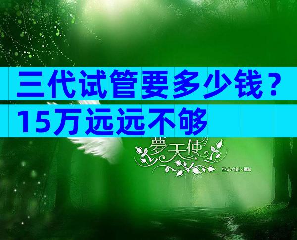 三代试管要多少钱？15万远远不够