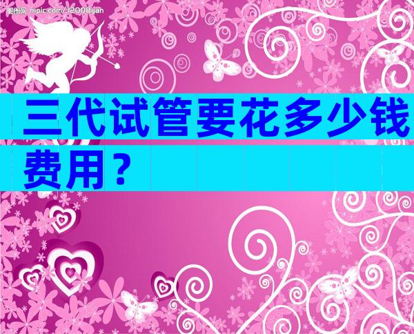 三代试管要花多少钱费用？