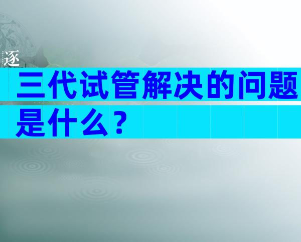 三代试管解决的问题是什么？