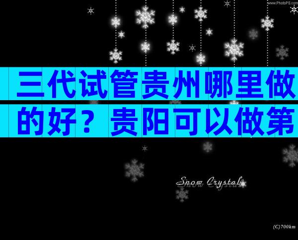 三代试管贵州哪里做的好？贵阳可以做第三代试管婴儿吗？