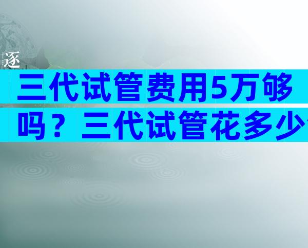三代试管费用5万够吗？三代试管花多少钱？