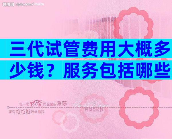 三代试管费用大概多少钱？服务包括哪些方面？