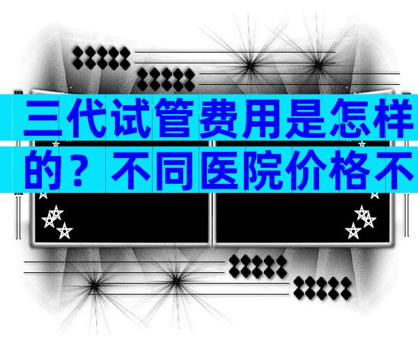 三代试管费用是怎样的？不同医院价格不同！