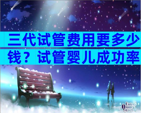 三代试管费用要多少钱？试管婴儿成功率高吗？