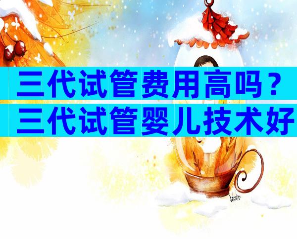 三代试管费用高吗？三代试管婴儿技术好吗？
