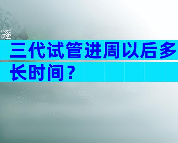 三代试管进周以后多长时间？