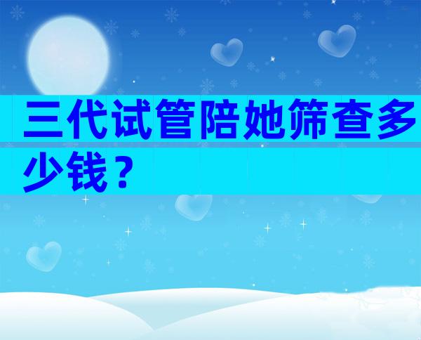 三代试管陪她筛查多少钱？