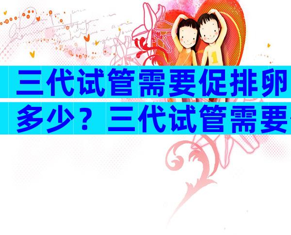 三代试管需要促排卵多少？三代试管需要促排卵多少个卵泡？